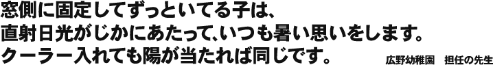 窓側に固定してずっといてる子は、直射日光がじかにあたって、いつも暑い思いをします。クーラー入れても陽が当たれば同じです。 広野幼稚園　担任の先生
